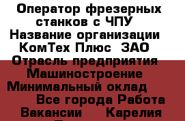 Оператор фрезерных станков с ЧПУ › Название организации ­ КомТех-Плюс, ЗАО › Отрасль предприятия ­ Машиностроение › Минимальный оклад ­ 35 000 - Все города Работа » Вакансии   . Карелия респ.,Петрозаводск г.